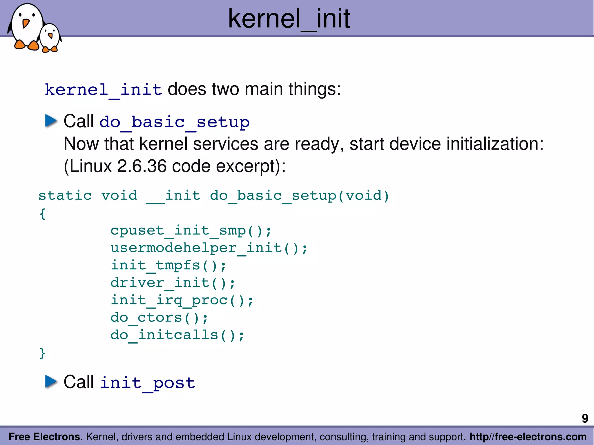kernel_init

       kernel_init does two main things:
           Call do_basic_setup
           Now that kernel services are ready, start device initialization:
           (Linux 2.6.36 code excerpt):
      static void __init do_basic_setup(void)
      {
              cpuset_init_smp();
              usermodehelper_init();
              init_tmpfs();
              driver_init();
              init_irq_proc();
              do_ctors();
              do_initcalls();
      }

           Call init_post
                                                                                                                        9
Free Electrons. Kernel, drivers and embedded Linux development, consulting, training and support. http//free­electrons.com
 