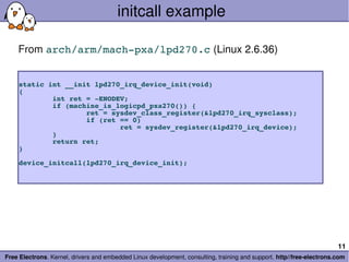 initcall example

    From arch/arm/mach­pxa/lpd270.c (Linux 2.6.36)


    static int __init lpd270_irq_device_init(void)
    {
            int ret = ­ENODEV;
            if (machine_is_logicpd_pxa270()) {
                    ret = sysdev_class_register(&lpd270_irq_sysclass);
                    if (ret == 0)
                            ret = sysdev_register(&lpd270_irq_device);
            }
            return ret;
    }

    device_initcall(lpd270_irq_device_init);




                                                                                                                       11
Free Electrons. Kernel, drivers and embedded Linux development, consulting, training and support. http//free­electrons.com
 