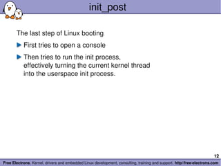 init_post

       The last step of Linux booting
           First tries to open a console
           Then tries to run the init process,
           effectively turning the current kernel thread
           into the userspace init process.




                                                                                                                       12
Free Electrons. Kernel, drivers and embedded Linux development, consulting, training and support. http//free­electrons.com
 