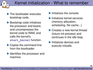 Kernel initialization ­ What to remember

           The bootloader executes                                 Initializes the console.
           bootstrap code.                                         Initializes kernel services 
           Bootstrap code initializes                              (memory allocation, 
           the processor and board,                                scheduling, file cache...)
           and uncompresses the                                    Creates a new kernel thread 
           kernel code to RAM, and                                 (future init process) and 
           calls the kernel's                                      continues in the idle loop.
           start_kernel function.
                                                                   Initializes devices and 
           Copies the command line                                 execute initcalls.
           from the bootloader.
           Identifies the processor and 
           machine.

                                                                                                                       15
Free Electrons. Kernel, drivers and embedded Linux development, consulting, training and support. http//free­electrons.com
 
