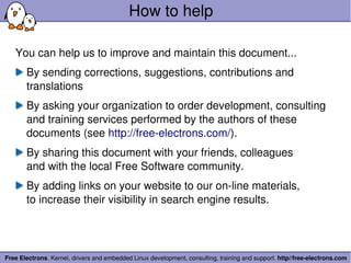How to help

   You can help us to improve and maintain this document...
       By sending corrections, suggestions, contributions and 
       translations
       By asking your organization to order development, consulting 
       and training services performed by the authors of these 
       documents (see http://free­electrons.com/).
       By sharing this document with your friends, colleagues
       and with the local Free Software community.
       By adding links on your website to our on­line materials,
       to increase their visibility in search engine results.




Free Electrons. Kernel, drivers and embedded Linux development, consulting, training and support. http//free­electrons.com
 