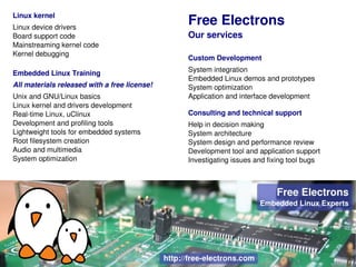 Linux kernel
Linux device drivers
                                              Free Electrons
Board support code                            Our services
Mainstreaming kernel code
Kernel debugging
                                              Custom Development
                                              System integration
Embedded Linux Training
                                              Embedded Linux demos and prototypes
All materials released with a free license!   System optimization
Unix and GNU/Linux basics                     Application and interface development
Linux kernel and drivers development
Real­time Linux, uClinux                      Consulting and technical support
Development and profiling tools               Help in decision making
Lightweight tools for embedded systems        System architecture
Root filesystem creation                      System design and performance review
Audio and multimedia                          Development tool and application support
System optimization                           Investigating issues and fixing tool bugs
 