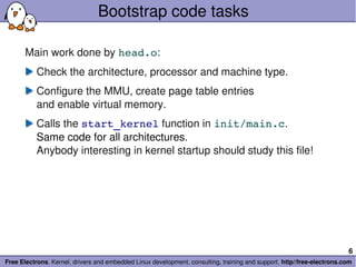 Bootstrap code tasks

       Main work done by head.o:
           Check the architecture, processor and machine type.
           Configure the MMU, create page table entries
           and enable virtual memory.
           Calls the start_kernel function in init/main.c.
           Same code for all architectures.
           Anybody interesting in kernel startup should study this file!




                                                                                                                        6
Free Electrons. Kernel, drivers and embedded Linux development, consulting, training and support. http//free­electrons.com
 