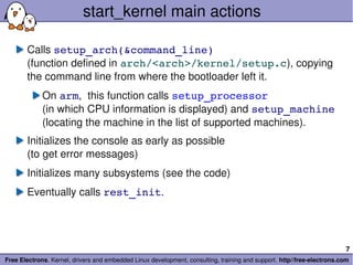 start_kernel main actions

       Calls setup_arch(&command_line)
       (function defined in arch/<arch>/kernel/setup.c), copying 
       the command line from where the bootloader left it.
             On arm,  this function calls setup_processor
             (in which CPU information is displayed) and setup_machine
             (locating the machine in the list of supported machines).
       Initializes the console as early as possible
       (to get error messages)
       Initializes many subsystems (see the code)
       Eventually calls rest_init.




                                                                                                                        7
Free Electrons. Kernel, drivers and embedded Linux development, consulting, training and support. http//free­electrons.com
 