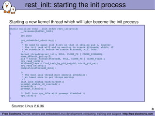 rest_init: starting the init process

     Starting a new kernel thread which will later become the init process
     static noinline void __init_refok rest_init(void)
             __releases(kernel_lock)
     {
             int pid;
             rcu_scheduler_starting();
             /*
              * We need to spawn init first so that it obtains pid 1, however
              * the init task will end up wanting to create kthreads, which, if
              * we schedule it before we create kthreadd, will OOPS.
              */
             kernel_thread(kernel_init, NULL, CLONE_FS | CLONE_SIGHAND);
             numa_default_policy();
             pid = kernel_thread(kthreadd, NULL, CLONE_FS | CLONE_FILES);
             rcu_read_lock();
             kthreadd_task = find_task_by_pid_ns(pid, &init_pid_ns);
             rcu_read_unlock();
             complete(&kthreadd_done);
             /*
              * The boot idle thread must execute schedule()
              * at least once to get things moving:
              */
             init_idle_bootup_task(current);
             preempt_enable_no_resched();
             schedule();
             preempt_disable();
             /* Call into cpu_idle with preempt disabled */
             cpu_idle();
     }


       Source: Linux 2.6.36
                                                                                                                        8
Free Electrons. Kernel, drivers and embedded Linux development, consulting, training and support. http//free­electrons.com
 