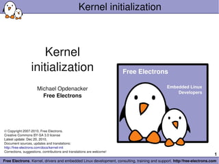Kernel initialization



                      Kernel
                  initialization
                      Michael Opdenacker
                        Free Electrons




© Copyright 2007­2010, Free Electrons.
Creative Commons BY­SA 3.0 license
Latest update: Dec 20, 2010, 
Document sources, updates and translations:
http://free­electrons.com/docs/kernel­init
Corrections, suggestions, contributions and translations are welcome!
                                                                                                                        1
Free Electrons. Kernel, drivers and embedded Linux development, consulting, training and support. http//free­electrons.com
 