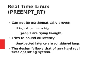 Real Time Linux
(PREEMPT_RT)
● Can not be mathematically proven
– It is just too darn big
● (people are trying though!)
● Tries to bound all latency
– Unexpected latency are considered bugs
● The design follows that of any hard real
time operating system.
 