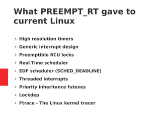 What PREEMPT_RT gave to
current Linux
● High resolution timers
● Generic interrupt design
● Preemptible RCU locks
● Real Time scheduler
● EDF scheduler (SCHED_DEADLINE)
● Threaded interrupts
● Priority inheritance futexes
● Lockdep
● Ftrace - The Linux kernel tracer
 
