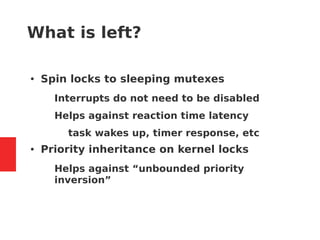 What is left?
● Spin locks to sleeping mutexes
– Interrupts do not need to be disabled
– Helps against reaction time latency
● task wakes up, timer response, etc
● Priority inheritance on kernel locks
– Helps against “unbounded priority
inversion”
 