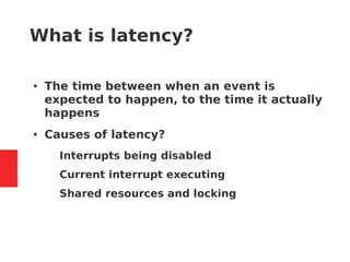 What is latency?
● The time between when an event is
expected to happen, to the time it actually
happens
● Causes of latency?
– Interrupts being disabled
– Current interrupt executing
– Shared resources and locking
 