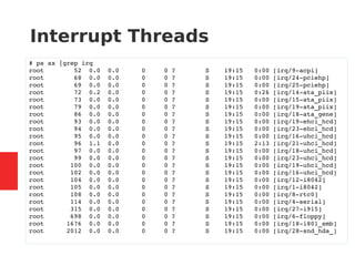 Interrupt Threads
# ps ax |grep irq
root 52 0.0 0.0 0 0 ? S 19:15 0:00 [irq/9-acpi]
root 68 0.0 0.0 0 0 ? S 19:15 0:00 [irq/24-pciehp]
root 69 0.0 0.0 0 0 ? S 19:15 0:00 [irq/25-pciehp]
root 72 0.2 0.0 0 0 ? S 19:15 0:26 [irq/14-ata_piix]
root 73 0.0 0.0 0 0 ? S 19:15 0:00 [irq/15-ata_piix]
root 79 0.0 0.0 0 0 ? S 19:15 0:00 [irq/19-ata_piix]
root 86 0.0 0.0 0 0 ? S 19:15 0:00 [irq/18-ata_gene]
root 93 0.0 0.0 0 0 ? S 19:15 0:00 [irq/19-ehci_hcd]
root 94 0.0 0.0 0 0 ? S 19:15 0:00 [irq/23-ehci_hcd]
root 95 0.0 0.0 0 0 ? S 19:15 0:00 [irq/16-uhci_hcd]
root 96 1.1 0.0 0 0 ? S 19:15 2:13 [irq/21-uhci_hcd]
root 97 0.0 0.0 0 0 ? S 19:15 0:00 [irq/18-uhci_hcd]
root 99 0.0 0.0 0 0 ? S 19:15 0:00 [irq/23-uhci_hcd]
root 100 0.0 0.0 0 0 ? S 19:15 0:00 [irq/19-uhci_hcd]
root 102 0.0 0.0 0 0 ? S 19:15 0:00 [irq/16-uhci_hcd]
root 104 0.0 0.0 0 0 ? S 19:15 0:00 [irq/12-i8042]
root 105 0.0 0.0 0 0 ? S 19:15 0:00 [irq/1-i8042]
root 108 0.0 0.0 0 0 ? S 19:15 0:00 [irq/8-rtc0]
root 114 0.0 0.0 0 0 ? S 19:15 0:00 [irq/4-serial]
root 315 0.0 0.0 0 0 ? S 19:15 0:00 [irq/27-i915]
root 698 0.0 0.0 0 0 ? S 19:15 0:00 [irq/6-floppy]
root 1676 0.0 0.0 0 0 ? S 19:15 0:00 [irq/18-i801_smb]
root 2012 0.0 0.0 0 0 ? S 19:15 0:00 [irq/28-snd_hda_]
 
