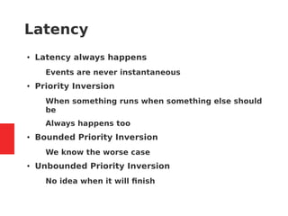 Latency
● Latency always happens
– Events are never instantaneous
● Priority Inversion
– When something runs when something else should
be
– Always happens too
● Bounded Priority Inversion
– We know the worse case
● Unbounded Priority Inversion
– No idea when it will finish
 