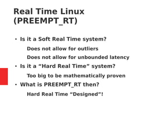 Real Time Linux
(PREEMPT_RT)
● Is it a Soft Real Time system?
– Does not allow for outliers
– Does not allow for unbounded latency
● Is it a “Hard Real Time” system?
– Too big to be mathematically proven
● What is PREEMPT_RT then?
– Hard Real Time “Designed”!
 