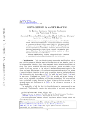 The Annals of Statistics
                                            2008, Vol. 36, No. 3, 1171–1220
                                            DOI: 10.1214/009053607000000677
                                             c Institute of Mathematical Statistics, 2008



                                                           KERNEL METHODS IN MACHINE LEARNING1
arXiv:math/0701907v3 [math.ST] 1 Jul 2008




                                                                                             ¨
                                                              By Thomas Hofmann, Bernhard Scholkopf
                                                                     and Alexander J. Smola
                                              Darmstadt University of Technology, Max Planck Institute for Biological
                                                            Cybernetics and National ICT Australia
                                                             We review machine learning methods employing positive deﬁnite
                                                         kernels. These methods formulate learning and estimation problems
                                                         in a reproducing kernel Hilbert space (RKHS) of functions deﬁned
                                                         on the data domain, expanded in terms of a kernel. Working in linear
                                                         spaces of function has the beneﬁt of facilitating the construction and
                                                         analysis of learning algorithms while at the same time allowing large
                                                         classes of functions. The latter include nonlinear functions as well as
                                                         functions deﬁned on nonvectorial data.
                                                            We cover a wide range of methods, ranging from binary classiﬁers
                                                         to sophisticated methods for estimation with structured data.


                                               1. Introduction. Over the last ten years estimation and learning meth-
                                            ods utilizing positive deﬁnite kernels have become rather popular, particu-
                                            larly in machine learning. Since these methods have a stronger mathematical
                                            slant than earlier machine learning methods (e.g., neural networks), there
                                            is also signiﬁcant interest in the statistics and mathematics community for
                                            these methods. The present review aims to summarize the state of the art on
                                            a conceptual level. In doing so, we build on various sources, including Burges
                                            [25], Cristianini and Shawe-Taylor [37], Herbrich [64] and Vapnik [141] and,
                                            in particular, Sch¨lkopf and Smola [118], but we also add a fair amount of
                                                               o
                                            more recent material which helps unifying the exposition. We have not had
                                            space to include proofs; they can be found either in the long version of the
                                            present paper (see Hofmann et al. [69]), in the references given or in the
                                            above books.
                                               The main idea of all the described methods can be summarized in one
                                            paragraph. Traditionally, theory and algorithms of machine learning and

                                               Received December 2005; revised February 2007.
                                               1
                                                Supported in part by grants of the ARC and by the Pascal Network of Excellence.
                                               AMS 2000 subject classiﬁcations. Primary 30C40; secondary 68T05.
                                               Key words and phrases. Machine learning, reproducing kernels, support vector ma-
                                            chines, graphical models.

                                             This is an electronic reprint of the original article published by the
                                             Institute of Mathematical Statistics in The Annals of Statistics,
                                             2008, Vol. 36, No. 3, 1171–1220. This reprint diﬀers from the original in
                                             pagination and typographic detail.
                                                                                       1
 