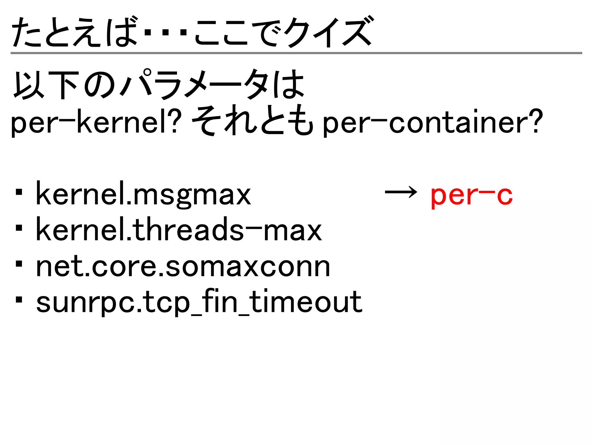 たとえば・・・ここでクイズ
以下のパラメータは
per-kernel? それとも per-container?

・ kernel.msgmax          → per-c
・ kernel.threads-max
・ net.core.somaxconn
・ sunrpc.tcp_fin_timeout
 