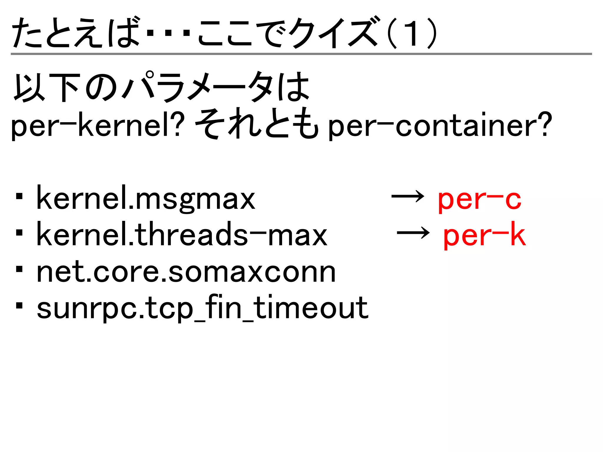 たとえば・・・ここでクイズ（１）
以下のパラメータは
per-kernel? それとも per-container?

・ kernel.msgmax          → per-c
・ kernel.threads-max     → per-k
・ net.core.somaxconn
・ sunrpc.tcp_fin_timeout
 