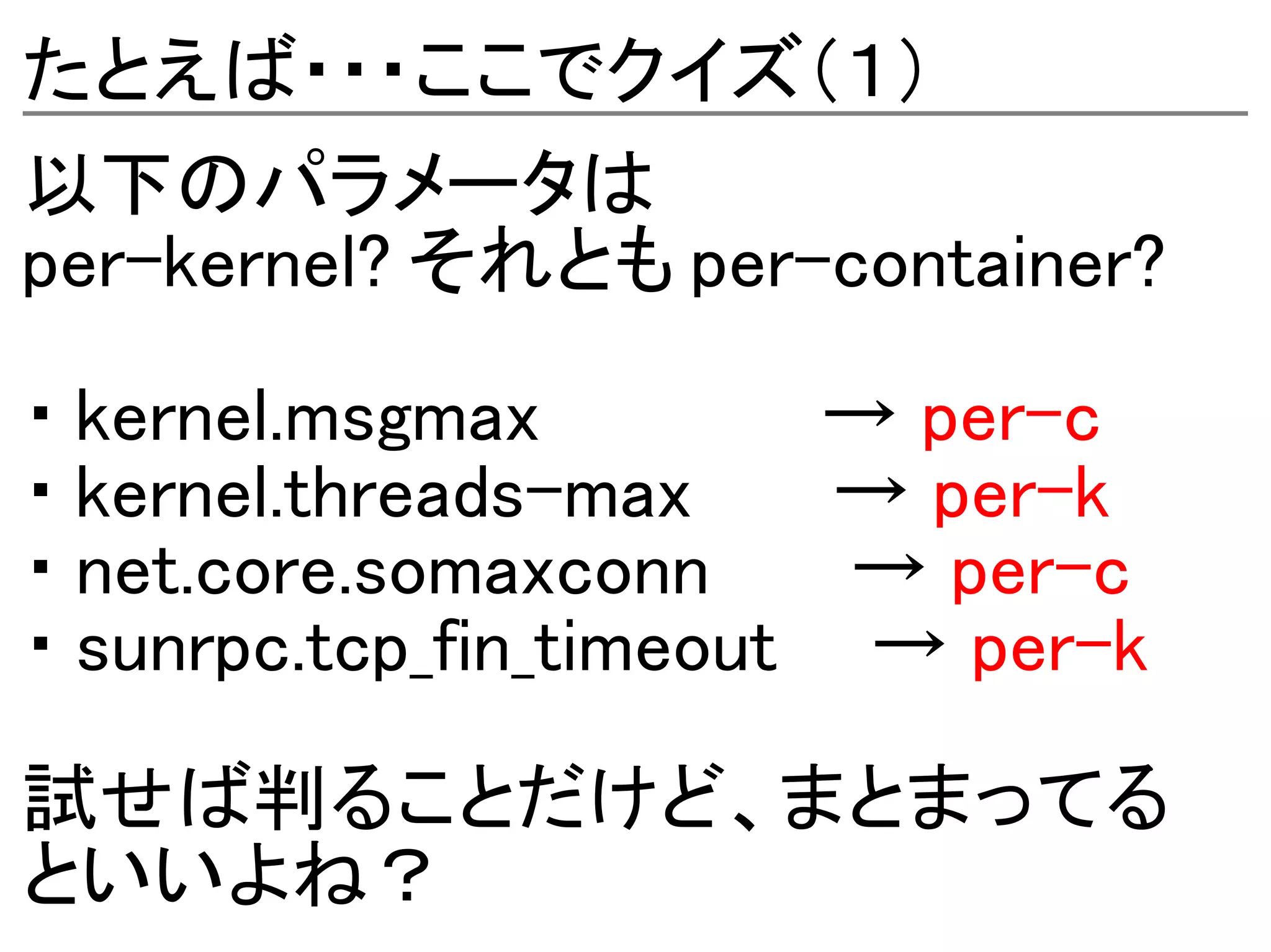 たとえば・・・ここでクイズ（１）
以下のパラメータは
per-kernel? それとも per-container?

・ kernel.msgmax         → per-c
・ kernel.threads-max     → per-k
・ net.core.somaxconn     → per-c
・ sunrpc.tcp_fin_timeout → per-k

試せば判ることだけど、まとまってる
といいよね？
 