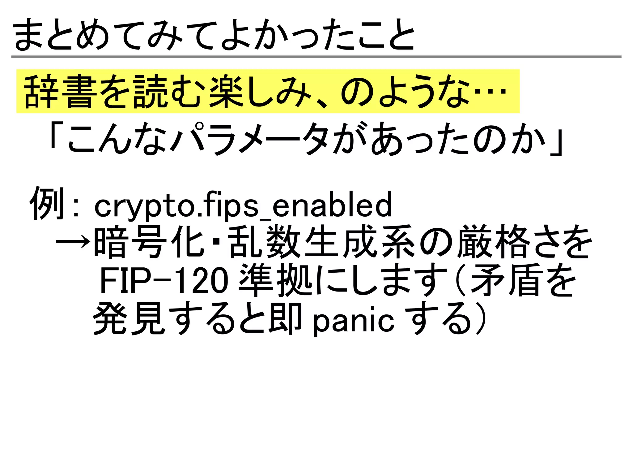 まとめてみてよかったこと
辞書を読む楽しみ、のような…
　「こんなパラメータがあったのか」
例： crypto.fips_enabled
　→暗号化・乱数生成系の厳格さを
　　 FIP-120 準拠にします（矛盾を
　　 発見すると即 panic する）
 