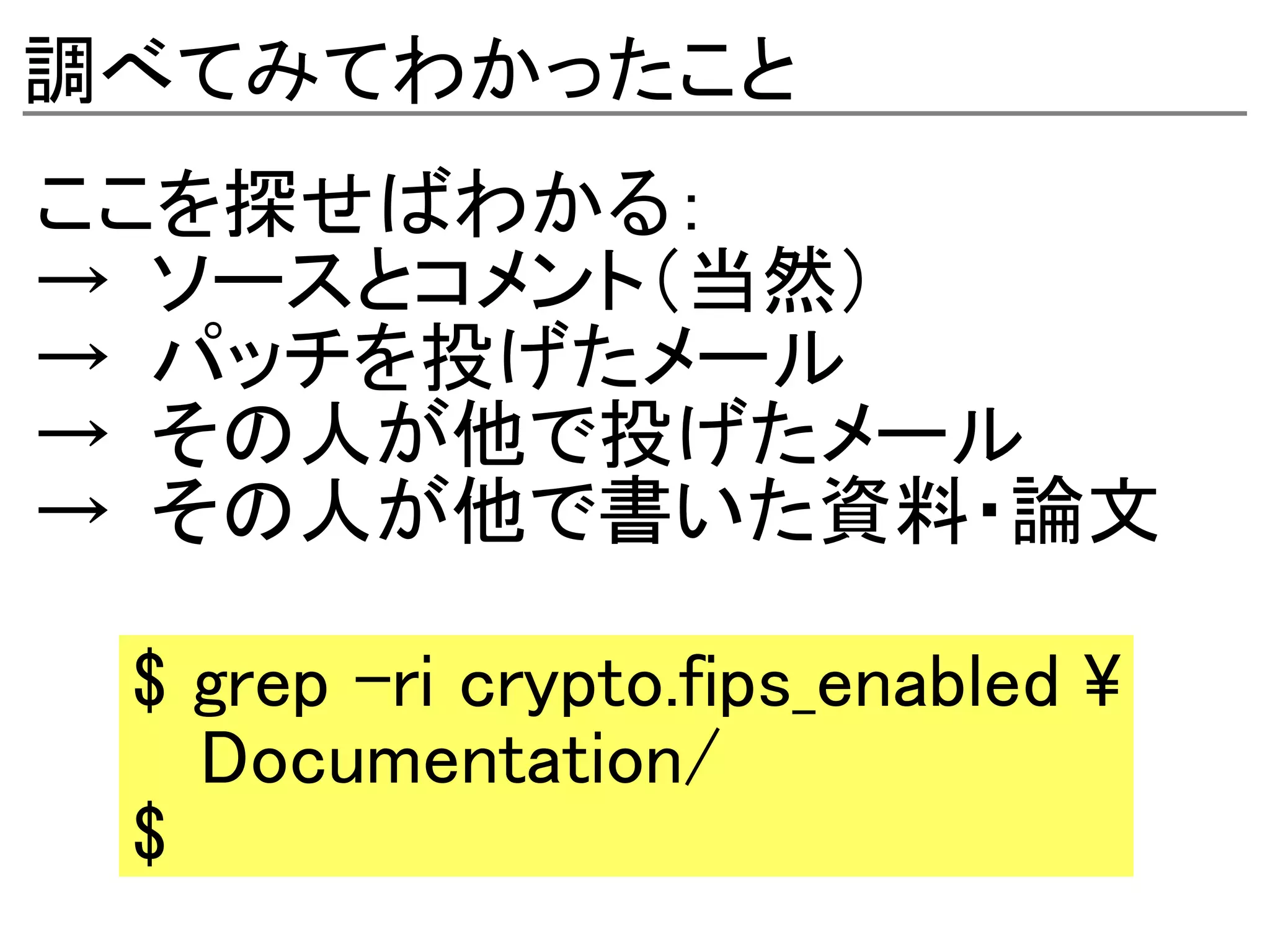 調べてみてわかったこと
ここを探せばわかる：
→ ソースとコメント（当然）
→ パッチを投げたメール
→ その人が他で投げたメール
→ その人が他で書いた資料・論文

 $ grep -ri crypto.fips_enabled 
   Documentation/
 $
 