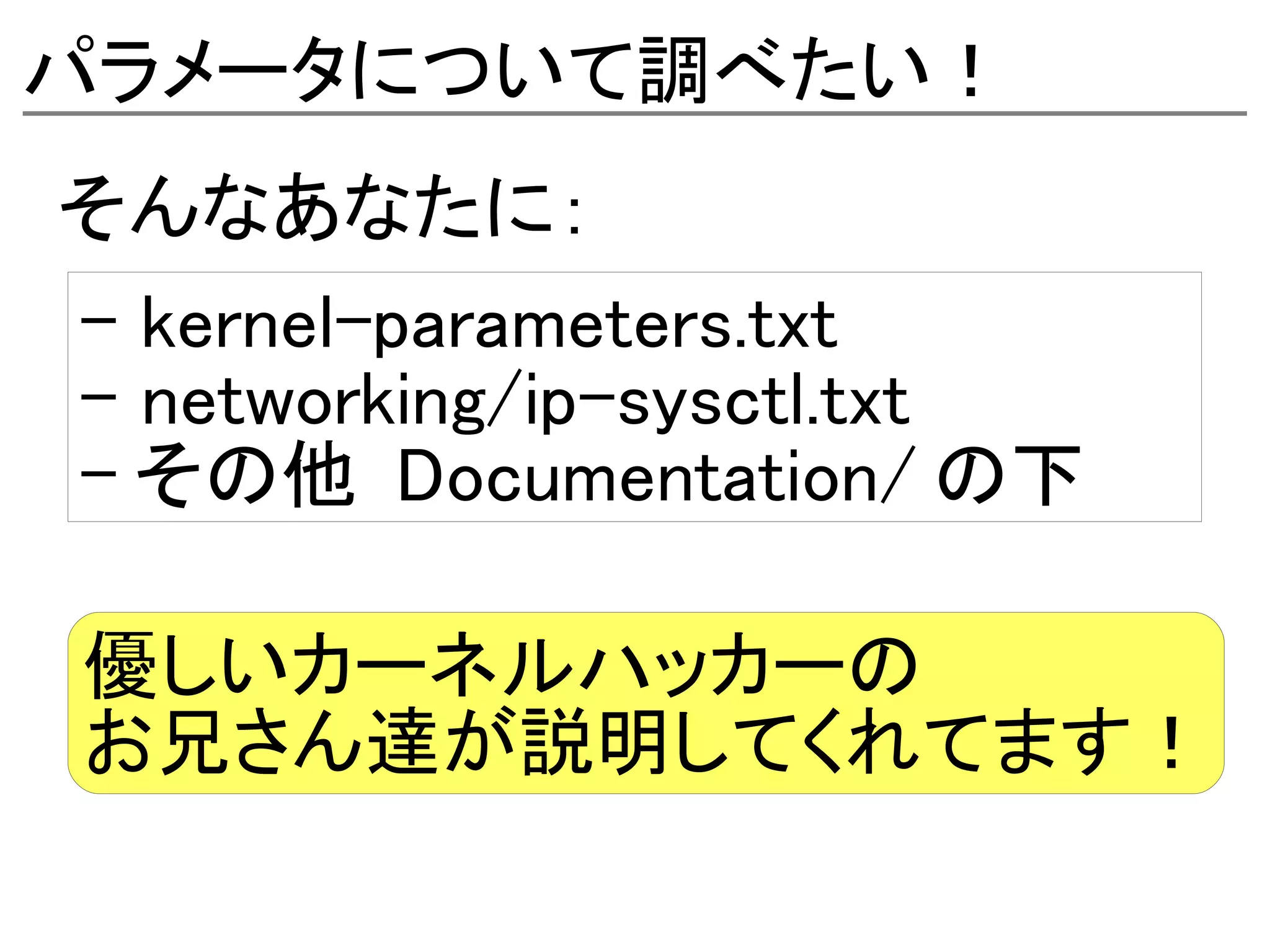 パラメータについて調べたい！
そんなあなたに：
- kernel-parameters.txt
- networking/ip-sysctl.txt
- その他 Documentation/ の下

優しいカーネルハッカーの
お兄さん達が説明してくれてます！
 