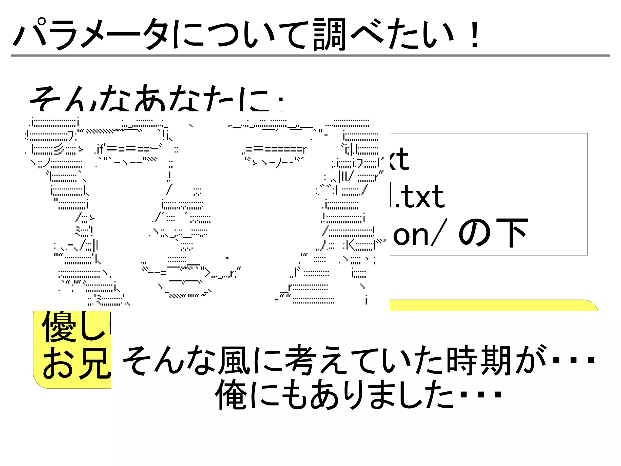 パラメータについて調べたい！
そんなあなたに：
- kernel-parameters.txt
- networking/ip-sysctl.txt
- その他 Documentation/ の下

優しいカーネルハッカーの
  そんな風に考えていた時期が・・・
お兄さん達が説明してくれてます！
         俺にもありました・・・
 