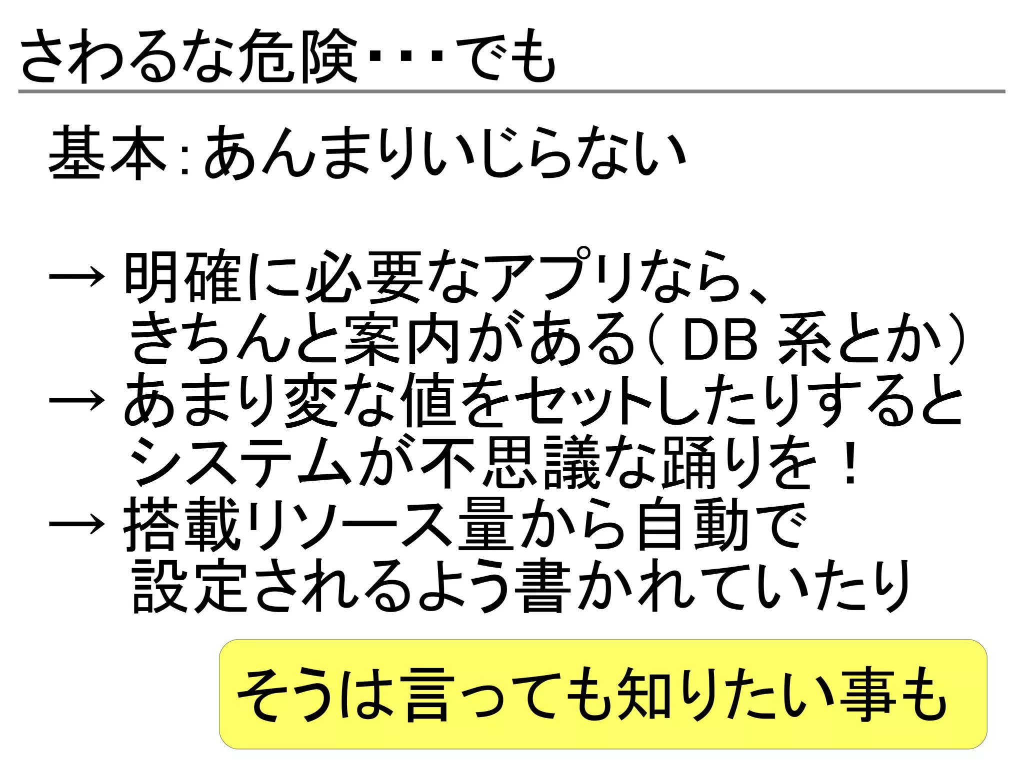さわるな危険・・・でも
基本：あんまりいじらない
→ 明確に必要なアプリなら、
　　きちんと案内がある（ DB 系とか）
→ あまり変な値をセットしたりすると
　　システムが不思議な踊りを！
→ 搭載リソース量から自動で
　　設定されるよう書かれていたり
    そうは言っても知りたい事も
 