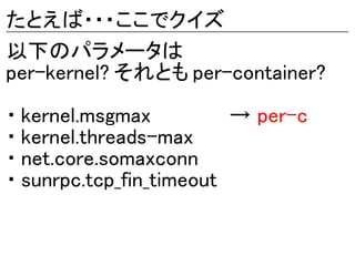 たとえば・・・ここでクイズ
以下のパラメータは
per-kernel? それとも per-container?

・ kernel.msgmax          → per-c
・ kernel.threads-max
・ net.core.somaxconn
・ sunrpc.tcp_fin_timeout
 