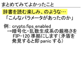 まとめてみてよかったこと
辞書を読む楽しみ、のような…
　「こんなパラメータがあったのか」
例： crypto.fips_enabled
　→暗号化・乱数生成系の厳格さを
　　 FIP-120 準拠にします（矛盾を
　　 発見すると即 panic する）
 