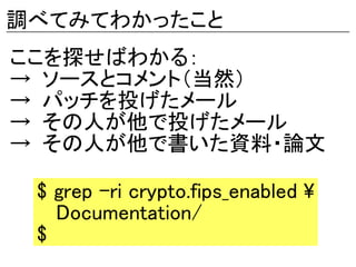 調べてみてわかったこと
ここを探せばわかる：
→ ソースとコメント（当然）
→ パッチを投げたメール
→ その人が他で投げたメール
→ その人が他で書いた資料・論文

 $ grep -ri crypto.fips_enabled 
   Documentation/
 $
 