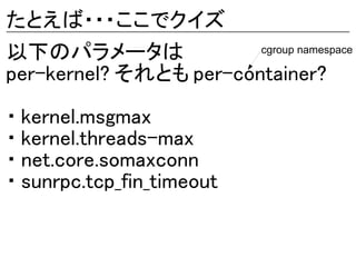 たとえば・・・ここでクイズ
以下のパラメータは               cgroup namespace

per-kernel? それとも per-container?

・ kernel.msgmax
・ kernel.threads-max
・ net.core.somaxconn
・ sunrpc.tcp_fin_timeout
 