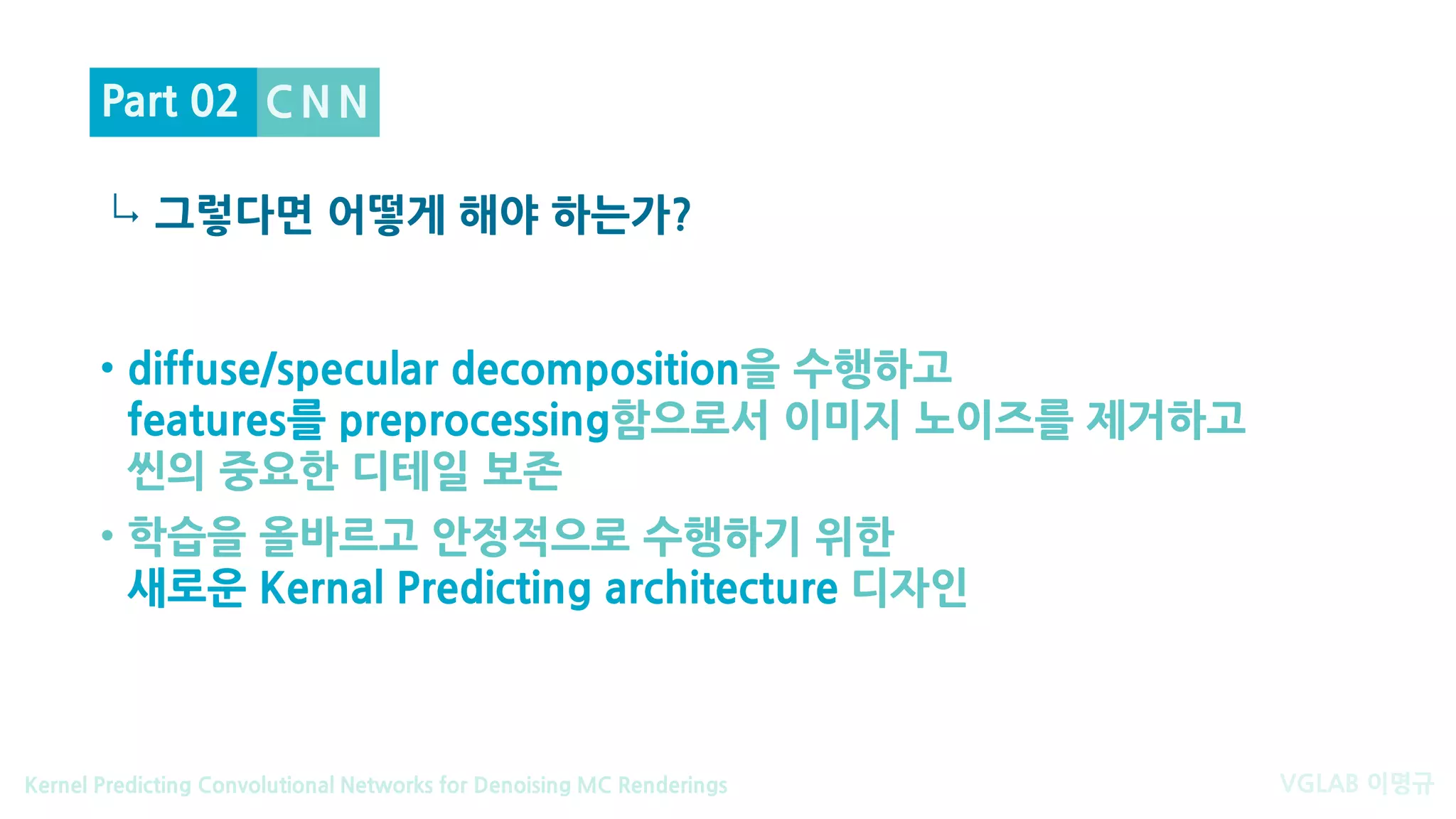 VGLAB 이명규Kernel Predicting Convolutional Networks for Denoising MC Renderings
↳
• diffuse/specular decomposition을 수행하고
features를 preprocessing함으로서 이미지 노이즈를 제거하고
씬의 중요한 디테일 보존
• 학습을 올바르고 안정적으로 수행하기 위한
새로운 Kernal Predicting architecture 디자인
C N N
그렇다면 어떻게 해야 하는가?
Part 02
 