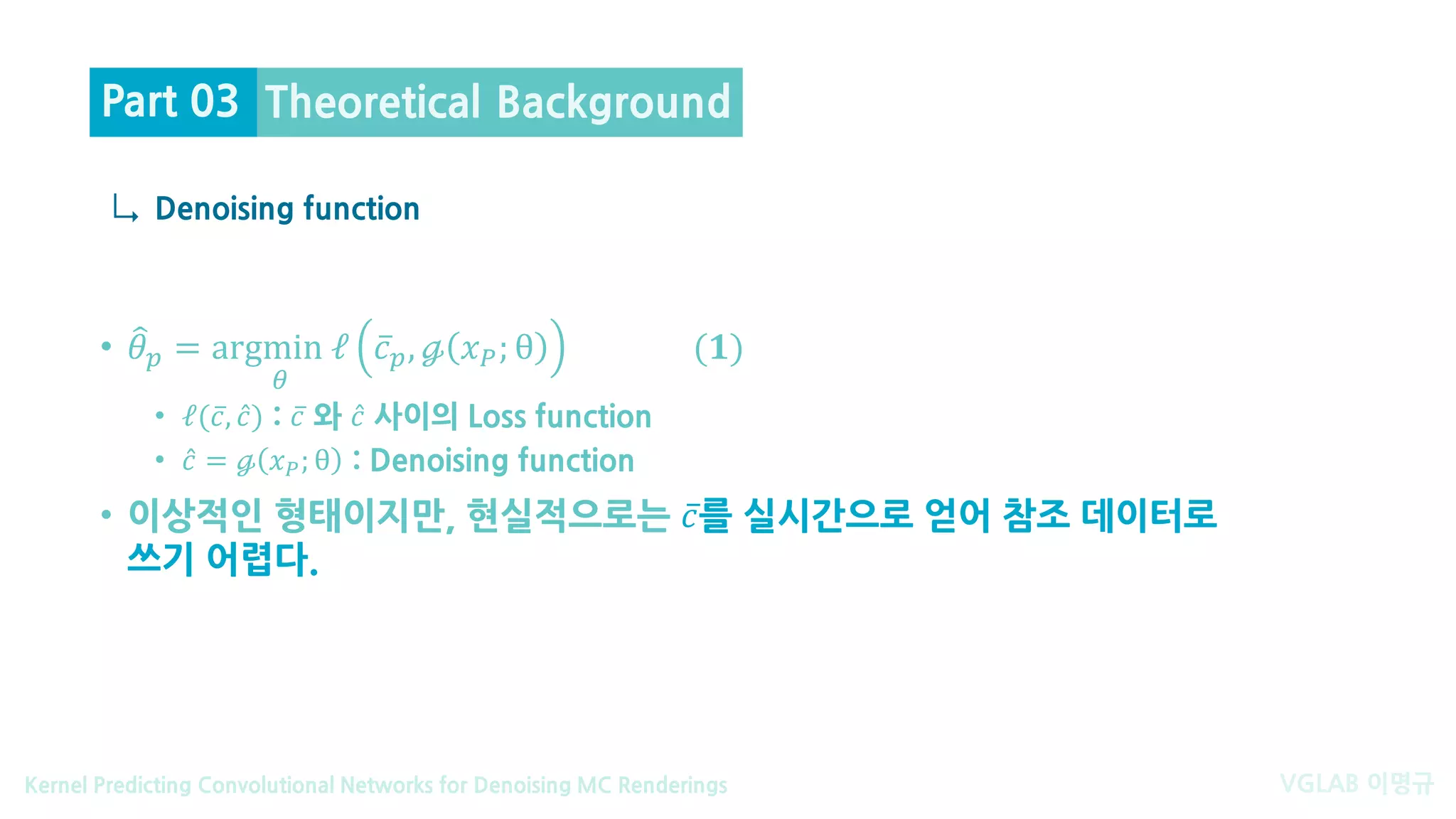 VGLAB 이명규Kernel Predicting Convolutional Networks for Denoising MC Renderings
↳
• �𝜃𝜃𝑝𝑝 = argmin ℓ
𝜃𝜃
̅𝑐𝑐𝑝𝑝, ℊ 𝑥𝑥𝑃𝑃; θ (𝟏𝟏)
• ℓ( ̅𝑐𝑐, ̂𝑐𝑐) : ̅𝑐𝑐 와 ̂𝑐𝑐 사이의 Loss function
• ̂𝑐𝑐 = ℊ 𝑥𝑥𝑃𝑃; θ : Denoising function
• 이상적인 형태이지만, 현실적으로는 ̅𝑐𝑐를 실시간으로 얻어 참조 데이터로
쓰기 어렵다.
Denoising function
Theoretical BackgroundPart 03
 