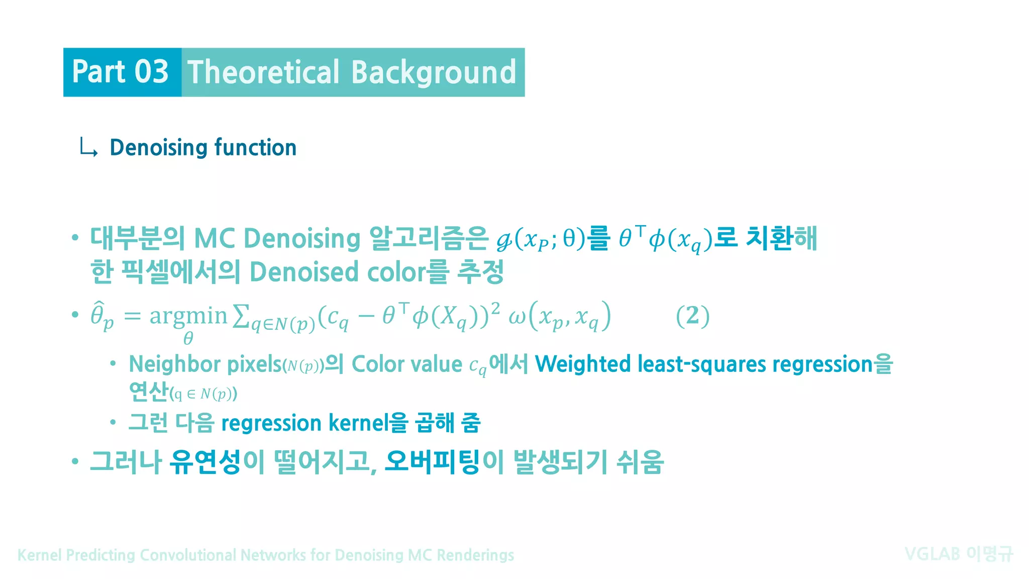 VGLAB 이명규Kernel Predicting Convolutional Networks for Denoising MC Renderings
↳
• 대부분의 MC Denoising 알고리즘은 ℊ 𝑥𝑥𝑃𝑃; θ 를 𝜃𝜃⊤ 𝜙𝜙(𝑥𝑥𝑞𝑞)로 치환해
한 픽셀에서의 Denoised color를 추정
• �𝜃𝜃𝑝𝑝 = argmin
𝜃𝜃
∑𝑞𝑞∈𝑁𝑁(𝑝𝑝)(𝑐𝑐𝑞𝑞 − 𝜃𝜃⊤ 𝜙𝜙(𝑋𝑋𝑞𝑞))2 𝜔𝜔 𝑥𝑥𝑝𝑝, 𝑥𝑥𝑞𝑞 (𝟐𝟐)
• Neighbor pixels(𝑁𝑁 𝑝𝑝 )의 Color value 𝑐𝑐𝑞𝑞에서 Weighted least-squares regression을
연산(q ∈ 𝑁𝑁 𝑝𝑝 )
• 그런 다음 regression kernel을 곱해 줌
• 그러나 유연성이 떨어지고, 오버피팅이 발생되기 쉬움
Denoising function
Theoretical BackgroundPart 03
 
