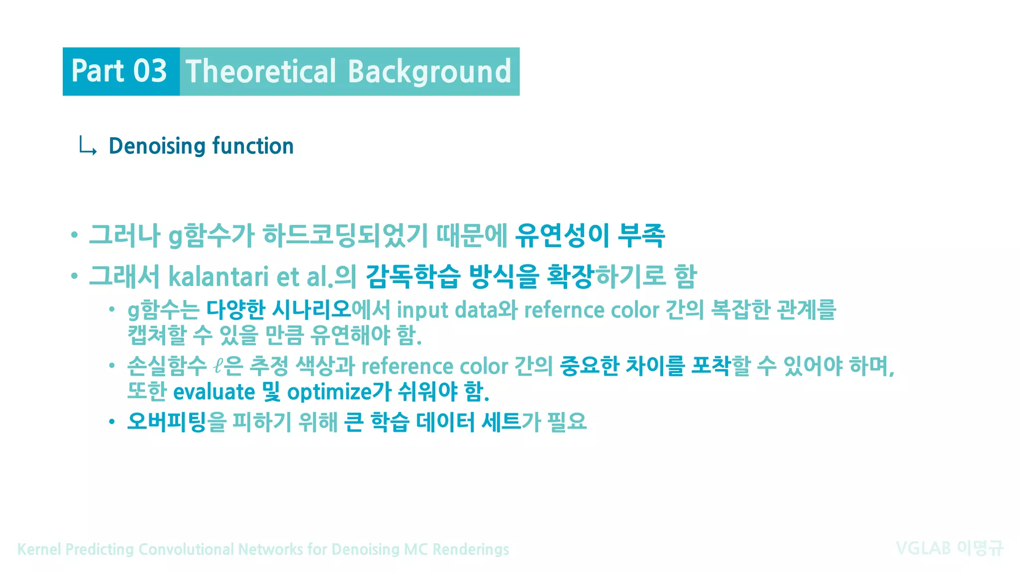 VGLAB 이명규Kernel Predicting Convolutional Networks for Denoising MC Renderings
↳
• 그러나 g함수가 하드코딩되었기 때문에 유연성이 부족
• 그래서 kalantari et al.의 감독학습 방식을 확장하기로 함
• g함수는 다양한 시나리오에서 input data와 refernce color 간의 복잡한 관계를
캡쳐할 수 있을 만큼 유연해야 함.
• 손실함수 ℓ은 추정 색상과 reference color 간의 중요한 차이를 포착할 수 있어야 하며,
또한 evaluate 및 optimize가 쉬워야 함.
• 오버피팅을 피하기 위해 큰 학습 데이터 세트가 필요
Denoising function
Theoretical BackgroundPart 03
 