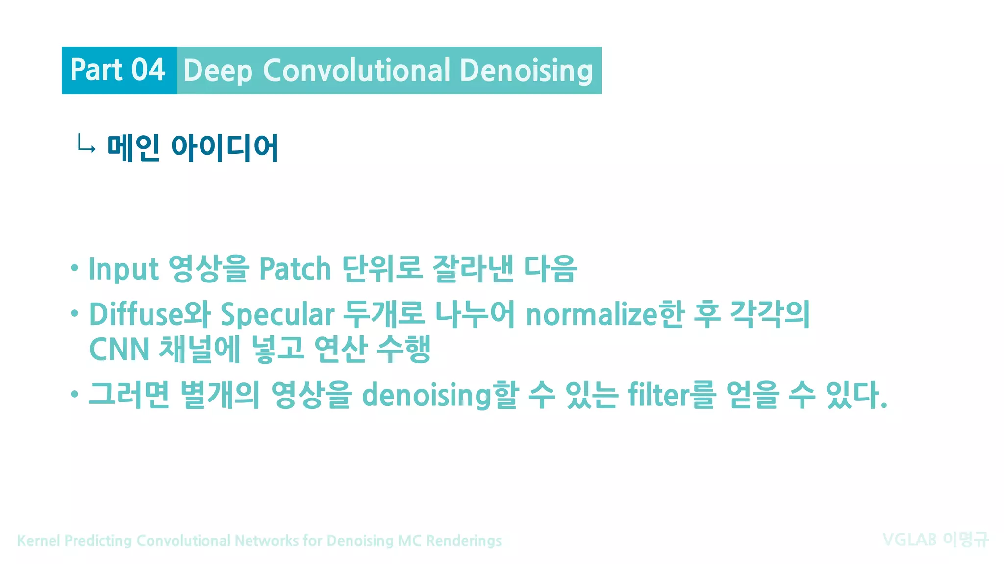 VGLAB 이명규Kernel Predicting Convolutional Networks for Denoising MC Renderings
↳
• Input 영상을 Patch 단위로 잘라낸 다음
• Diffuse와 Specular 두개로 나누어 normalize한 후 각각의
CNN 채널에 넣고 연산 수행
• 그러면 별개의 영상을 denoising할 수 있는 filter를 얻을 수 있다.
메인 아이디어
Deep Convolutional DenoisingPart 04
 