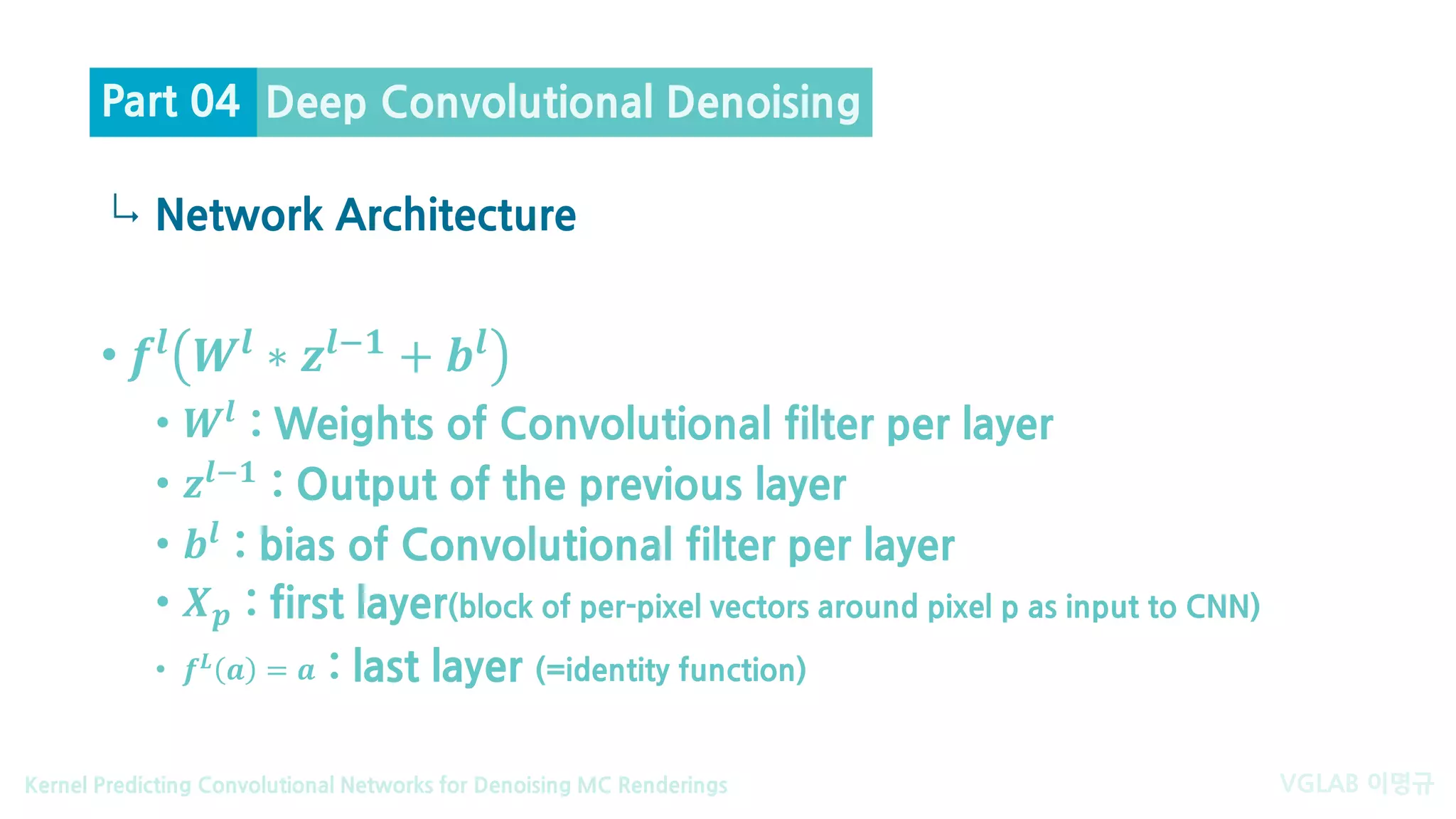 VGLAB 이명규Kernel Predicting Convolutional Networks for Denoising MC Renderings
↳
• 𝒇𝒇𝒍𝒍
𝑾𝑾𝒍𝒍
∗ 𝒛𝒛𝒍𝒍−𝟏𝟏
+ 𝒃𝒃𝒍𝒍
• 𝑾𝑾𝒍𝒍 : Weights of Convolutional filter per layer
• 𝒛𝒛𝒍𝒍− 𝟏𝟏 : Output of the previous layer
• 𝒃𝒃𝒍𝒍
: bias of Convolutional filter per layer
• 𝑿𝑿𝒑𝒑 : first layer(block of per-pixel vectors around pixel p as input to CNN)
• 𝒇𝒇𝑳𝑳 𝒂𝒂 = 𝒂𝒂 : last layer (=identity function)
Network Architecture
Deep Convolutional DenoisingPart 04
 