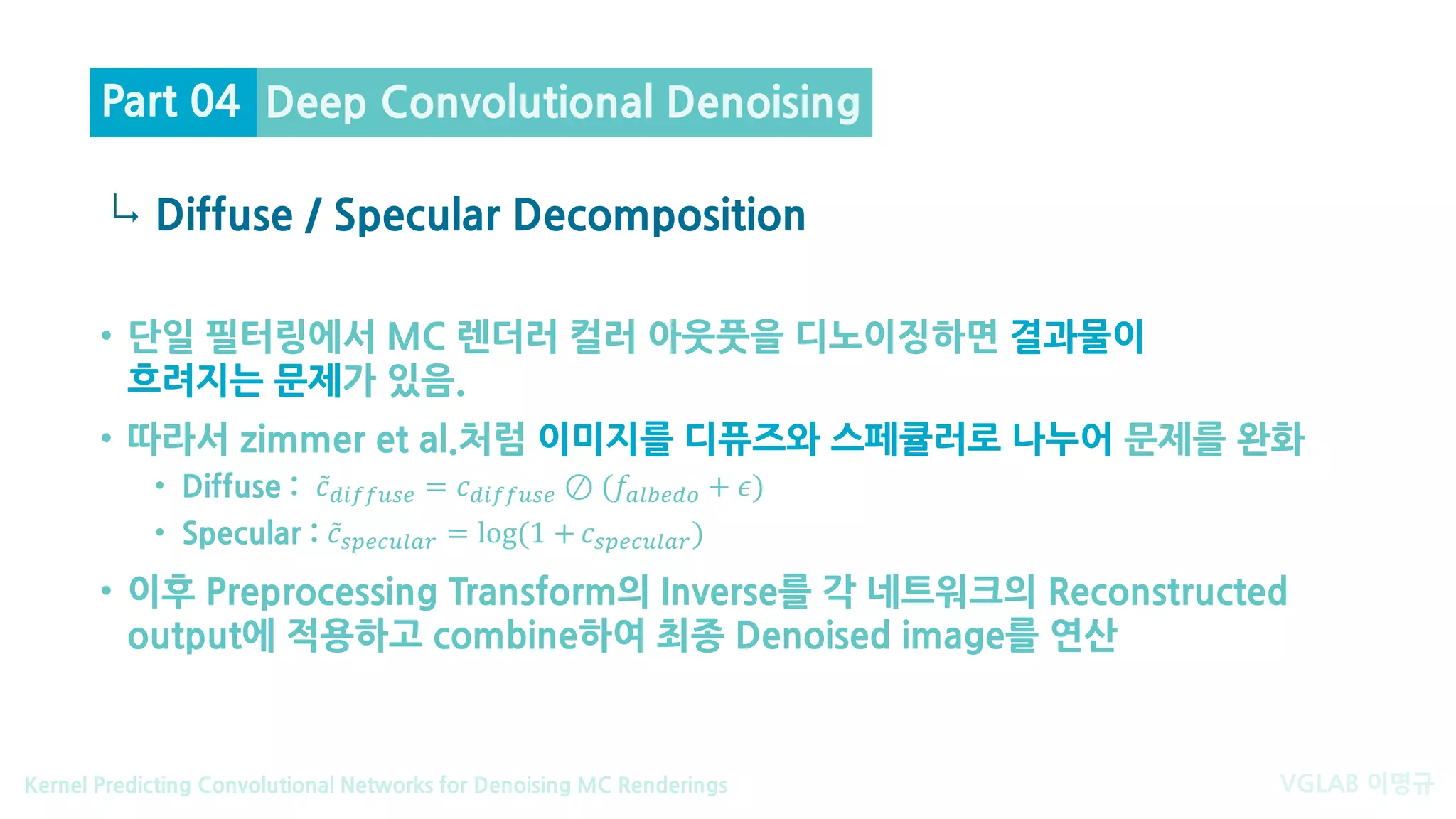VGLAB 이명규Kernel Predicting Convolutional Networks for Denoising MC Renderings
↳
• 단일 필터링에서 MC 렌더러 컬러 아웃풋을 디노이징하면 결과물이
흐려지는 문제가 있음.
• 따라서 zimmer et al.처럼 이미지를 디퓨즈와 스페큘러로 나누어 문제를 완화
• Diffuse : ̃𝑐𝑐𝑑𝑑𝑑𝑑 𝑑𝑑𝑑𝑑𝑑𝑑𝑑𝑑𝑑𝑑 = 𝑐𝑐𝑑𝑑𝑑𝑑 𝑑𝑑𝑑𝑑𝑑𝑑𝑑𝑑𝑑𝑑 ⊘ (𝑓𝑓𝑎𝑎𝑎𝑎𝑎𝑎𝑎𝑎𝑎𝑎𝑎𝑎 + 𝜖𝜖)
• Specular : ̃𝑐𝑐𝑠𝑠𝑠𝑠𝑠𝑠𝑠𝑠𝑠𝑠𝑠𝑠𝑠𝑠𝑠𝑠 = log(1 + 𝑐𝑐𝑠𝑠𝑠𝑠𝑠𝑠𝑠𝑠𝑠𝑠𝑠𝑠𝑠𝑠𝑠𝑠)
• 이후 Preprocessing Transform의 Inverse를 각 네트워크의 Reconstructed
output에 적용하고 combine하여 최종 Denoised image를 연산
Diffuse / Specular Decomposition
Deep Convolutional DenoisingPart 04
 