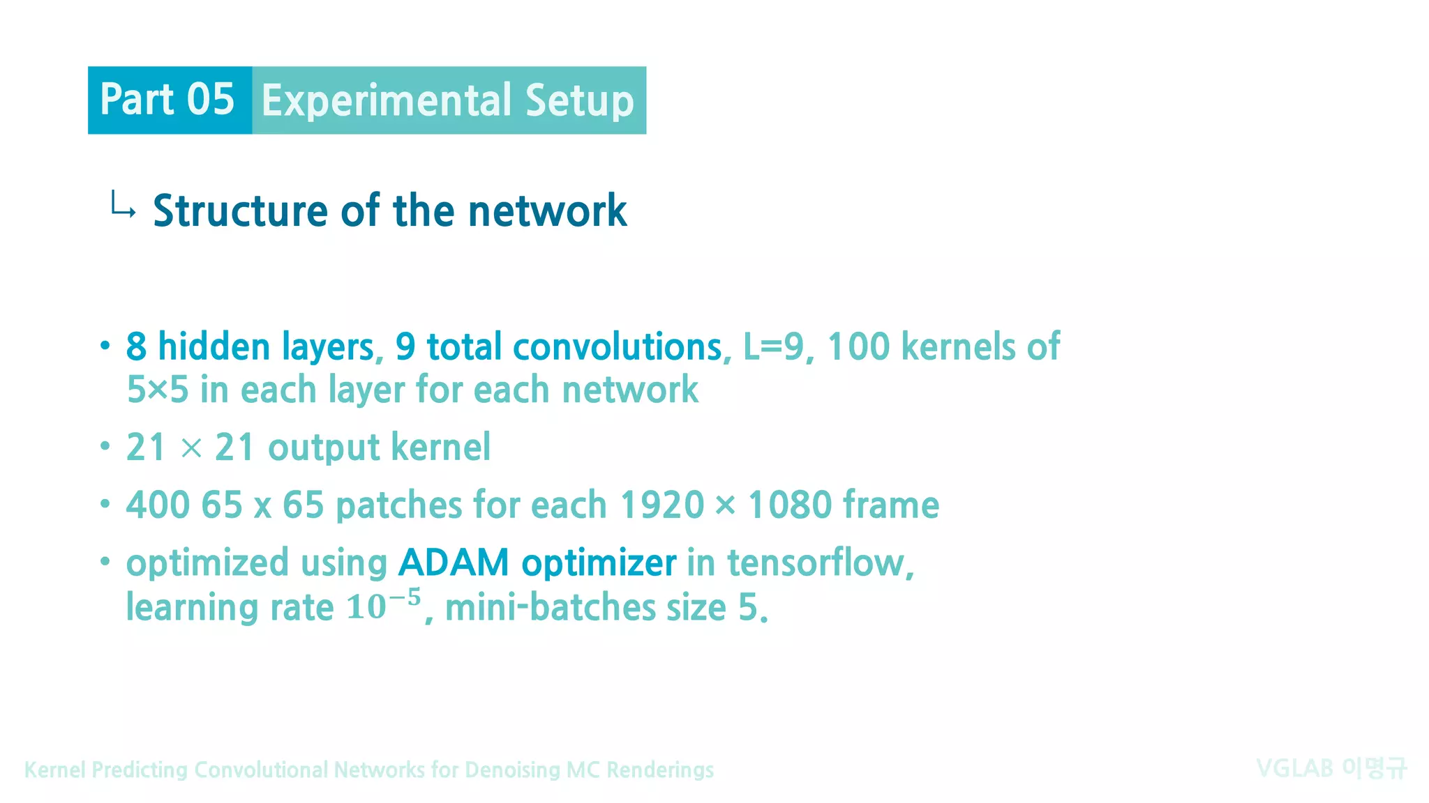 VGLAB 이명규Kernel Predicting Convolutional Networks for Denoising MC Renderings
↳
• 8 hidden layers, 9 total convolutions, L=9, 100 kernels of
5×5 in each layer for each network
• 21 × 21 output kernel
• 400 65 x 65 patches for each 1920 × 1080 frame
• optimized using ADAM optimizer in tensorflow,
learning rate 𝟏𝟏𝟏𝟏−𝟓𝟓, mini-batches size 5.
Experimental Setup
Structure of the network
Part 05
 