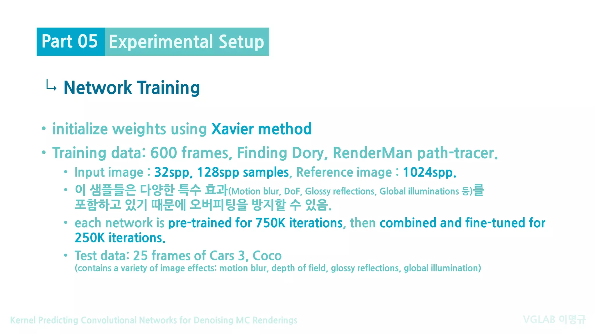 VGLAB 이명규Kernel Predicting Convolutional Networks for Denoising MC Renderings
↳
• initialize weights using Xavier method
• Training data: 600 frames, Finding Dory, RenderMan path-tracer.
• Input image : 32spp, 128spp samples, Reference image : 1024spp.
• 이 샘플들은 다양한 특수 효과(Motion blur, DoF, Glossy reflections, Global illuminations 등)를
포함하고 있기 때문에 오버피팅을 방지할 수 있음.
• each network is pre-trained for 750K iterations, then combined and fine-tuned for
250K iterations.
• Test data: 25 frames of Cars 3, Coco
(contains a variety of image effects: motion blur, depth of field, glossy reflections, global illumination)
Experimental Setup
Network Training
Part 05
 