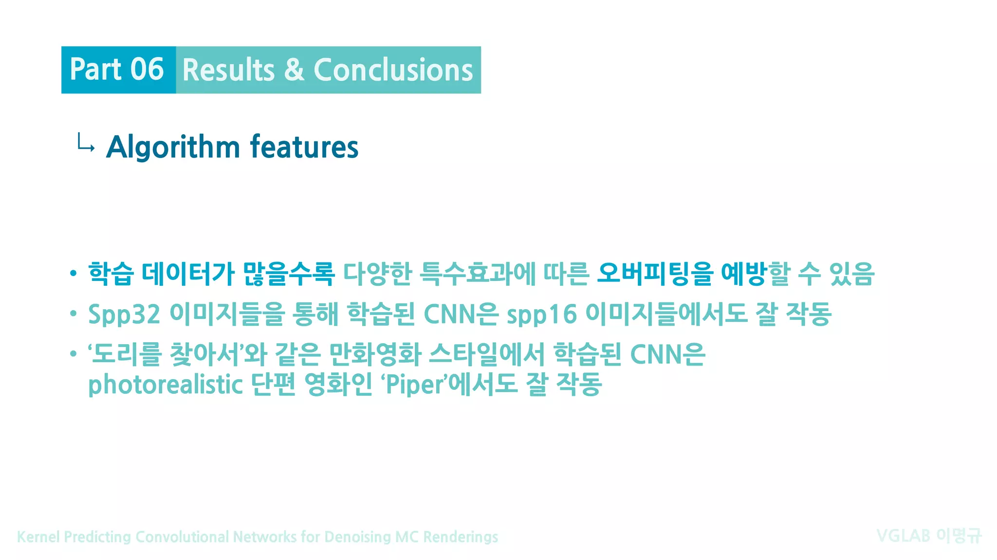 VGLAB 이명규Kernel Predicting Convolutional Networks for Denoising MC Renderings
↳
• 학습 데이터가 많을수록 다양한 특수효과에 따른 오버피팅을 예방할 수 있음
• Spp32 이미지들을 통해 학습된 CNN은 spp16 이미지들에서도 잘 작동
• ‘도리를 찾아서’와 같은 만화영화 스타일에서 학습된 CNN은
photorealistic 단편 영화인 ‘Piper’에서도 잘 작동
Algorithm features
Results & ConclusionsPart 06
 