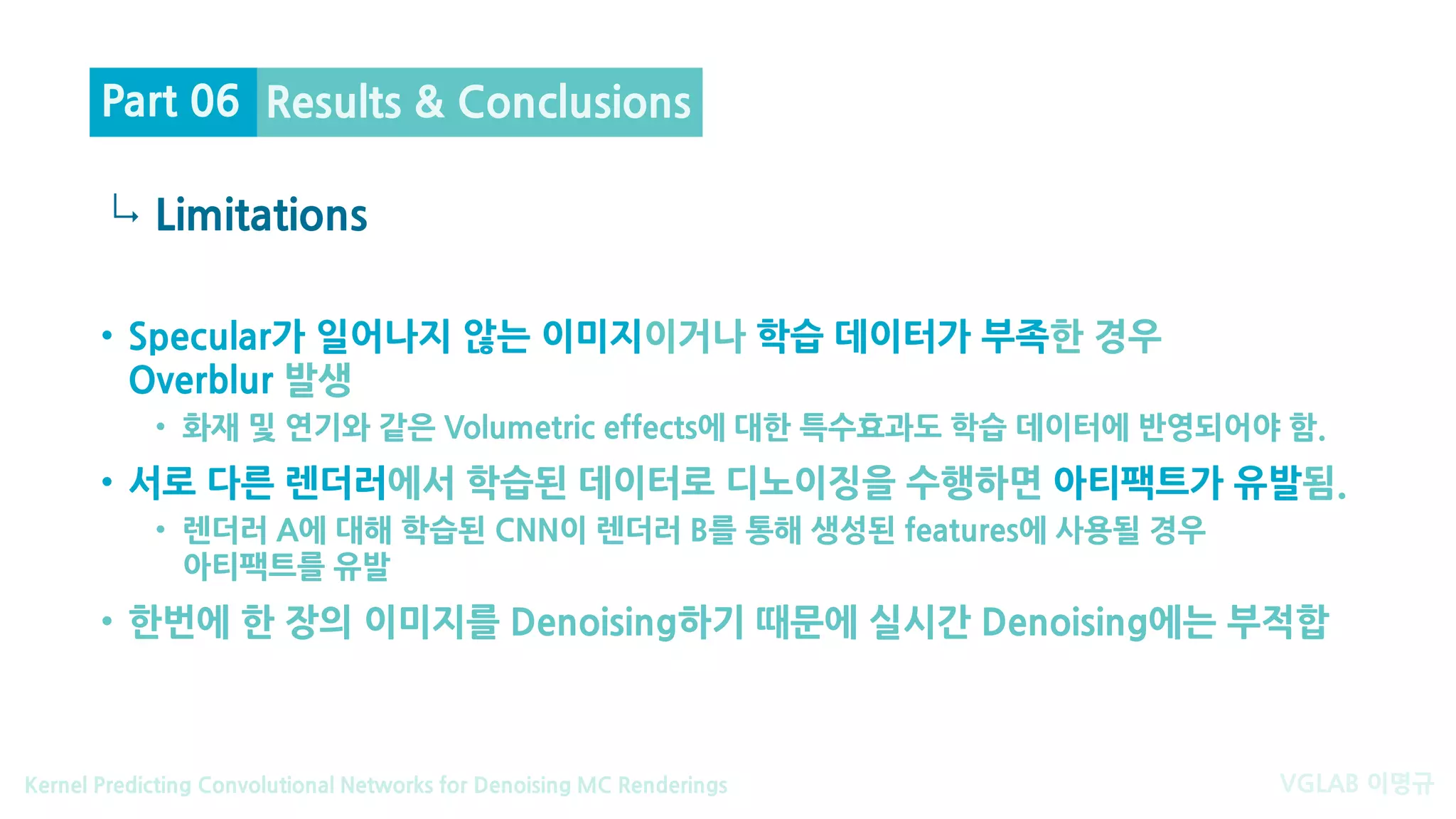 VGLAB 이명규Kernel Predicting Convolutional Networks for Denoising MC Renderings
↳
• Specular가 일어나지 않는 이미지이거나 학습 데이터가 부족한 경우
Overblur 발생
• 화재 및 연기와 같은 Volumetric effects에 대한 특수효과도 학습 데이터에 반영되어야 함.
• 서로 다른 렌더러에서 학습된 데이터로 디노이징을 수행하면 아티팩트가 유발됨.
• 렌더러 A에 대해 학습된 CNN이 렌더러 B를 통해 생성된 features에 사용될 경우
아티팩트를 유발
• 한번에 한 장의 이미지를 Denoising하기 때문에 실시간 Denoising에는 부적합
Limitations
Results & ConclusionsPart 06
 