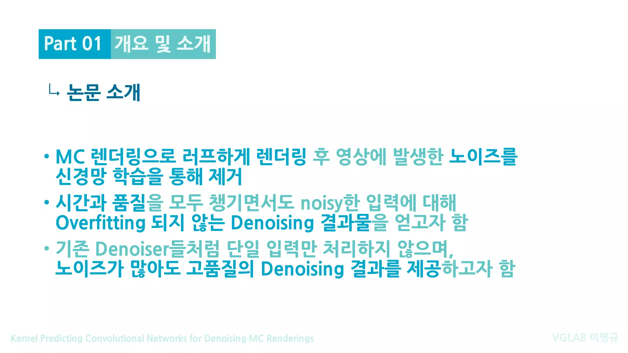 VGLAB 이명규Kernel Predicting Convolutional Networks for Denoising MC Renderings
↳
개요 및 소개
논문 소개
Part 01
• MC 렌더링으로 러프하게 렌더링 후 영상에 발생한 노이즈를
신경망 학습을 통해 제거
• 시간과 품질을 모두 챙기면서도 noisy한 입력에 대해
Overfitting 되지 않는 Denoising 결과물을 얻고자 함
• 기존 Denoiser들처럼 단일 입력만 처리하지 않으며,
노이즈가 많아도 고품질의 Denoising 결과를 제공하고자 함
 