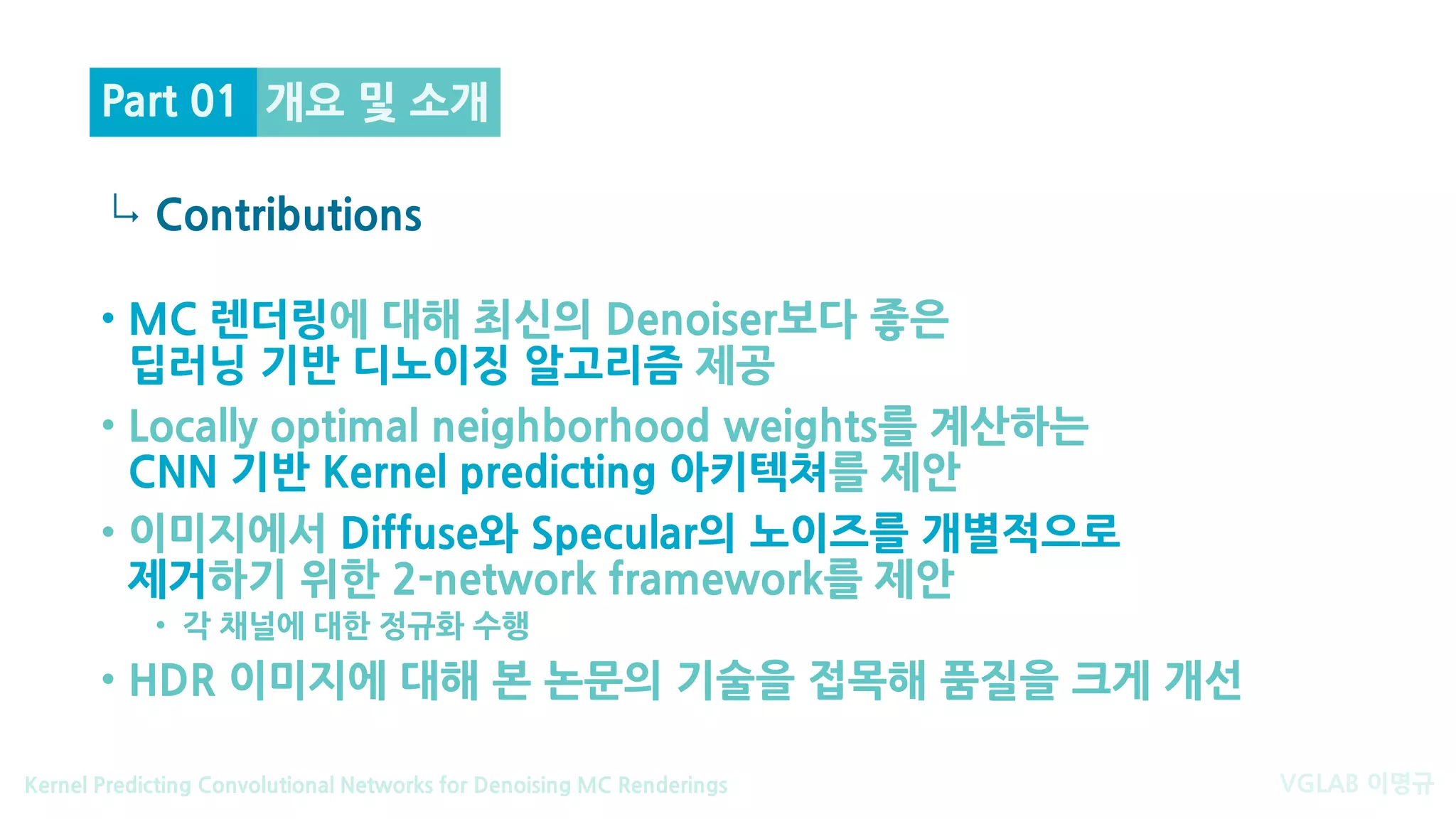 VGLAB 이명규Kernel Predicting Convolutional Networks for Denoising MC Renderings
↳
개요 및 소개
Contributions
Part 01
• MC 렌더링에 대해 최신의 Denoiser보다 좋은
딥러닝 기반 디노이징 알고리즘 제공
• Locally optimal neighborhood weights를 계산하는
CNN 기반 Kernel predicting 아키텍쳐를 제안
• 이미지에서 Diffuse와 Specular의 노이즈를 개별적으로
제거하기 위한 2-network framework를 제안
• 각 채널에 대한 정규화 수행
• HDR 이미지에 대해 본 논문의 기술을 접목해 품질을 크게 개선
 