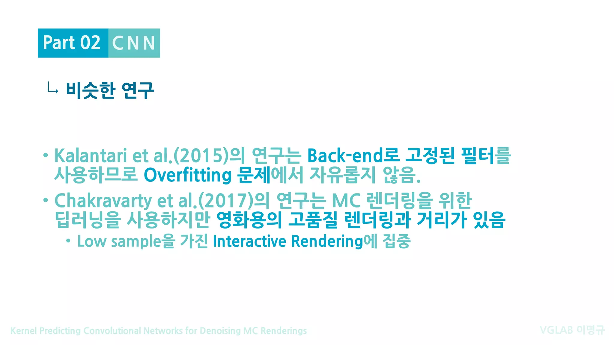 VGLAB 이명규Kernel Predicting Convolutional Networks for Denoising MC Renderings
↳
C N N
비슷한 연구
Part 02
• Kalantari et al.(2015)의 연구는 Back-end로 고정된 필터를
사용하므로 Overfitting 문제에서 자유롭지 않음.
• Chakravarty et al.(2017)의 연구는 MC 렌더링을 위한
딥러닝을 사용하지만 영화용의 고품질 렌더링과 거리가 있음
• Low sample을 가진 Interactive Rendering에 집중
 