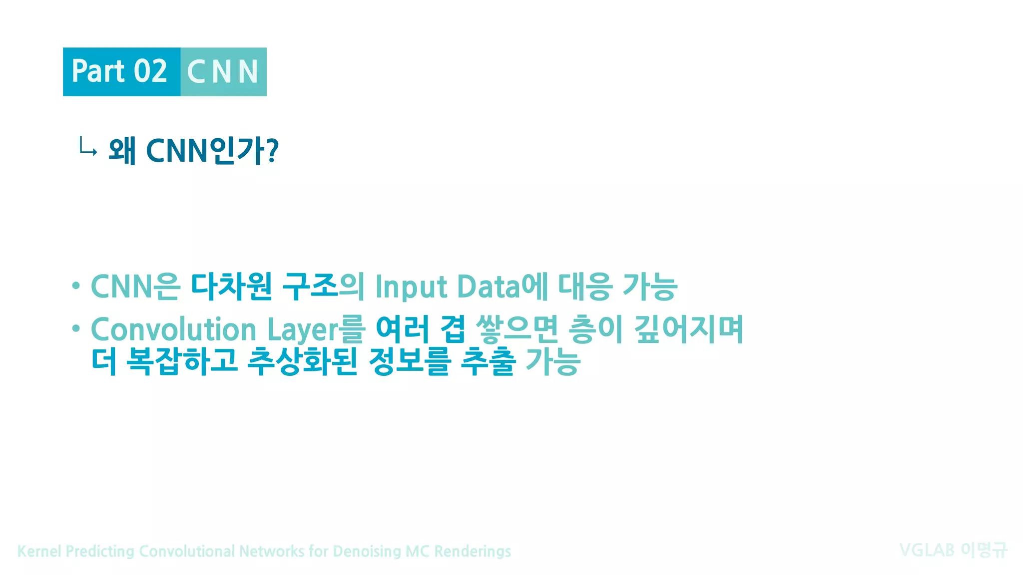 VGLAB 이명규Kernel Predicting Convolutional Networks for Denoising MC Renderings
↳
C N N
왜 CNN인가?
Part 02
• CNN은 다차원 구조의 Input Data에 대응 가능
• Convolution Layer를 여러 겹 쌓으면 층이 깊어지며
더 복잡하고 추상화된 정보를 추출 가능
 