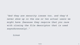 Facebook 10
“And they are security issues too, and they'd
never show up in the one or two actual users we
might have (because they require that you race
with closing the file descriptor that is used
asynchronously).”
Linus
 