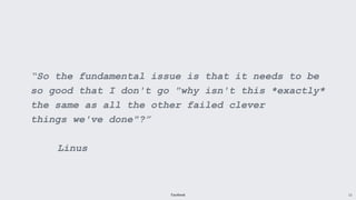 Facebook 13
“So the fundamental issue is that it needs to be
so good that I don't go "why isn't this *exactly*
the same as all the other failed clever
things we've done"?”
Linus
 