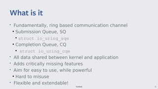 Facebook 15
• Fundamentally, ring based communication channel
●
Submission Queue, SQ
●
struct io_uring_sqe
●
Completion Queue, CQ
●
struct io_uring_cqe
• All data shared between kernel and application
• Adds critically missing features
• Aim for easy to use, while powerful
●
Hard to misuse
• Flexible and extendable!
What is it
 