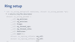 Facebook 16
• int io_uring_setup(u32 nentries, struct io_uring_params *p);
●
→ returns ring file descriptor
struct io_uring_params {
__u32 sq_entries;
__u32 cq_entries;
__u32 flags;
__u32 sq_thread_cpu;
__u32 sq_thread_idle;
__u32 features;
__u32 resv[4];
struct io_sqring_offsets sq_off;
struct io_cqring_offsets cq_off;
};
Ring setup
 
