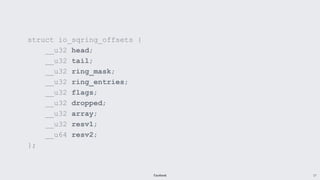 Facebook 17
struct io_sqring_offsets {
__u32 head;
__u32 tail;
__u32 ring_mask;
__u32 ring_entries;
__u32 flags;
__u32 dropped;
__u32 array;
__u32 resv1;
__u64 resv2;
};
 